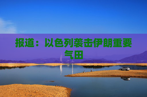 报道：以色列袭击伊朗重要气田