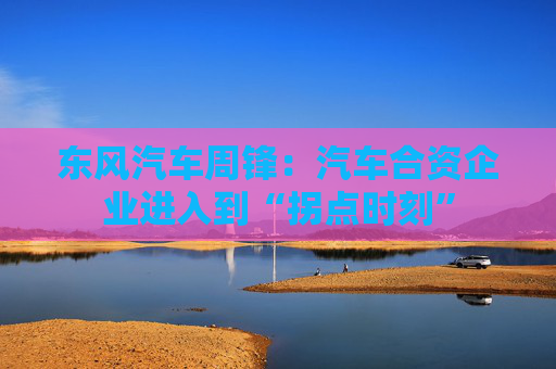 东风汽车周锋：汽车合资企业进入到“拐点时刻”