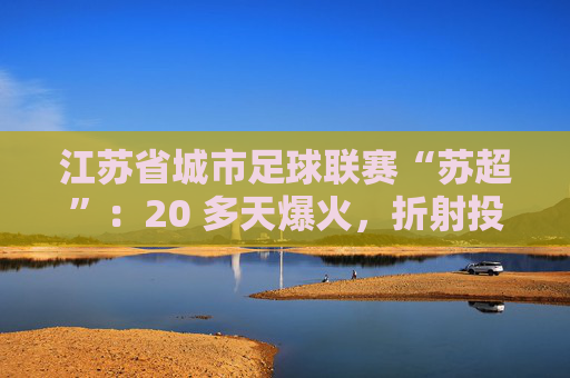 江苏省城市足球联赛“苏超”：20 多天爆火，折射投资思路转变  第1张