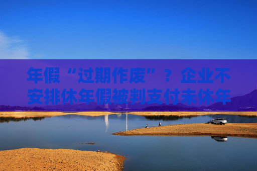 年假“过期作废”？企业不安排休年假被判支付未休年假工资