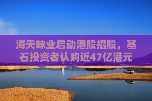 海天味业启动港股招股，基石投资者认购近47亿港元