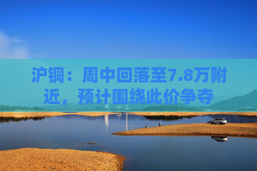 沪铜：周中回落至7.8万附近，预计围绕此价争夺