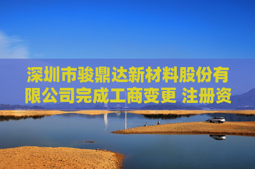 深圳市骏鼎达新材料股份有限公司完成工商变更 注册资本增至7840人民币