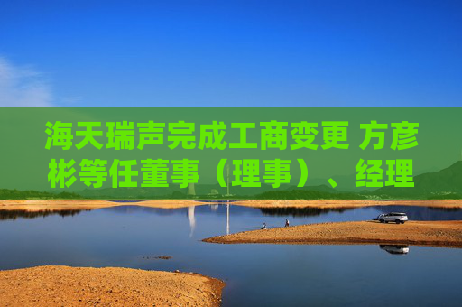 海天瑞声完成工商变更 方彦彬等任董事（理事）、经理、监事