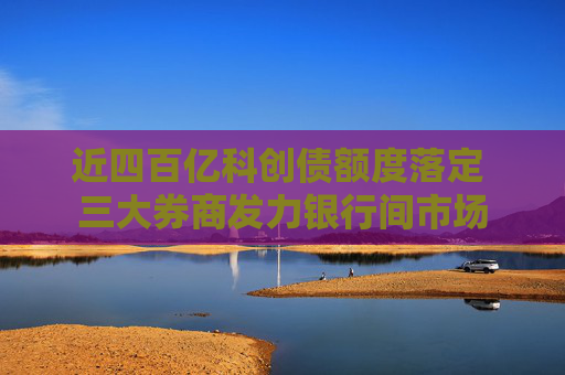 近四百亿科创债额度落定 三大券商发力银行间市场