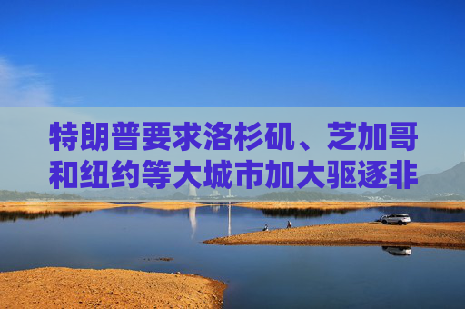 特朗普要求洛杉矶、芝加哥和纽约等大城市加大驱逐非法移民的力度