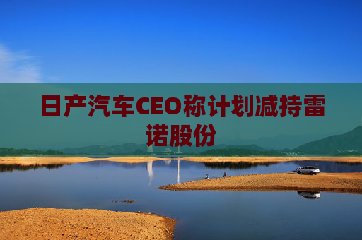 日产汽车CEO称计划减持雷诺股份