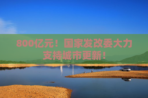 800亿元！国家发改委大力支持城市更新！
