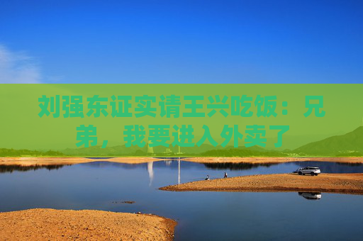 刘强东证实请王兴吃饭：兄弟，我要进入外卖了
