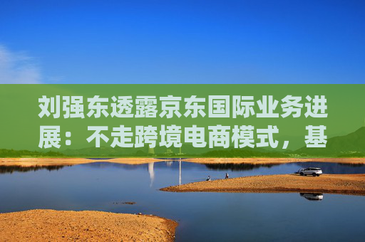 刘强东透露京东国际业务进展：不走跨境电商模式，基础设施已基本建成