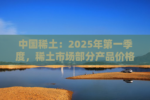 中国稀土：2025年第一季度，稀土市场部分产品价格回升