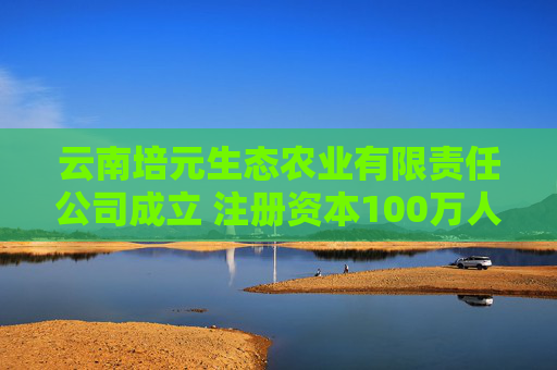 云南培元生态农业有限责任公司成立 注册资本100万人民币
