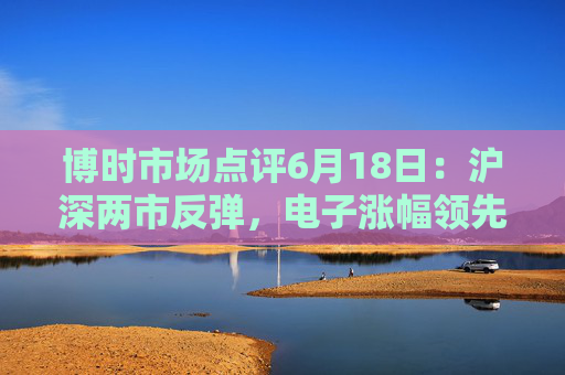 博时市场点评6月18日：沪深两市反弹，电子涨幅领先