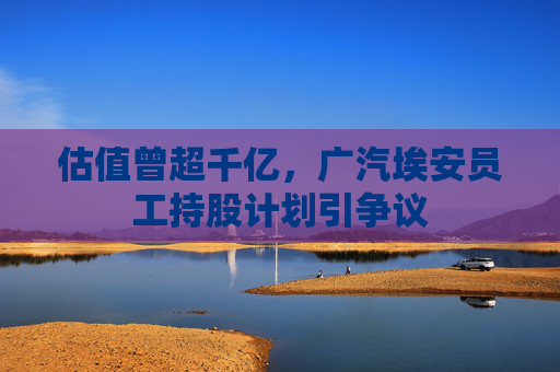 估值曾超千亿，广汽埃安员工持股计划引争议  第1张