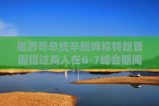 墨西哥总统辛鲍姆称特朗普因错过两人在G-7峰会期间的双边会晤而致歉