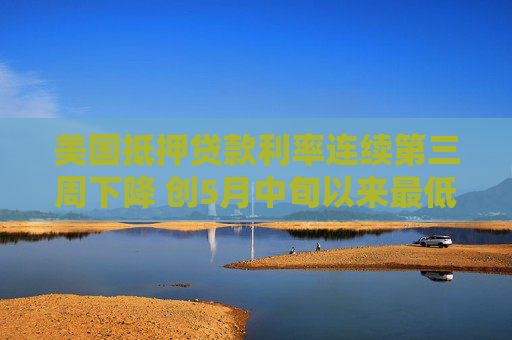 美国抵押贷款利率连续第三周下降 创5月中旬以来最低