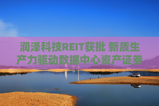 润泽科技REIT获批 新质生产力驱动数据中心资产证券化 构建良性产业循环