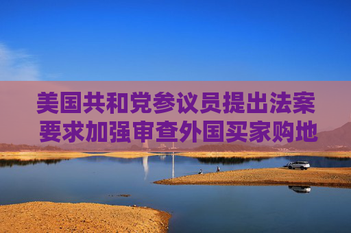 美国共和党参议员提出法案 要求加强审查外国买家购地