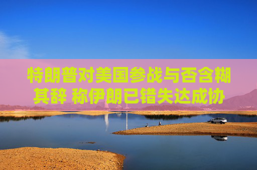 特朗普对美国参战与否含糊其辞 称伊朗已错失达成协议之机