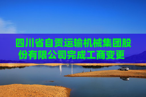 四川省自贡运输机械集团股份有限公司完成工商变更 注册资本变更增至16000万人民币