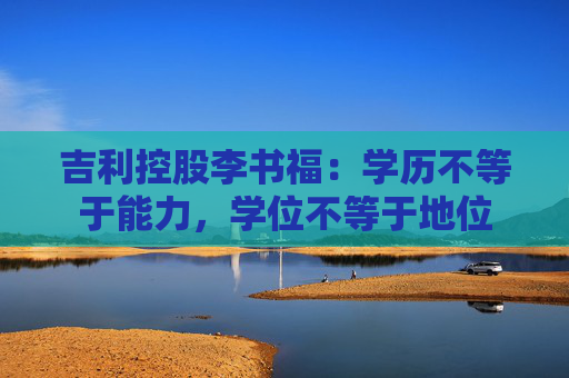 吉利控股李书福：学历不等于能力，学位不等于地位