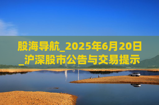 股海导航_2025年6月20日_沪深股市公告与交易提示