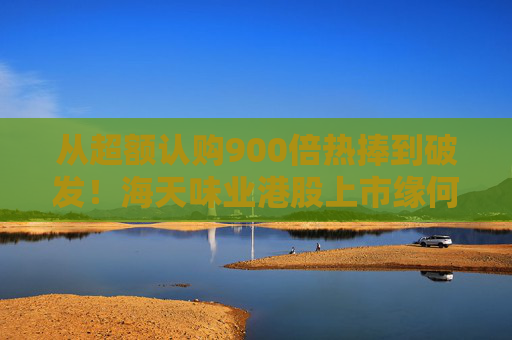 从超额认购900倍热捧到破发！海天味业港股上市缘何遇冷？背后的市场密码是什么？四大原因找到了