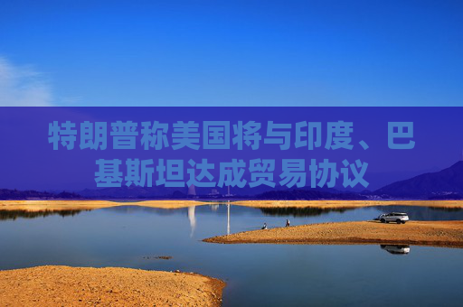 特朗普称美国将与印度、巴基斯坦达成贸易协议