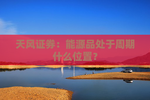 天风证券：能源品处于周期什么位置？