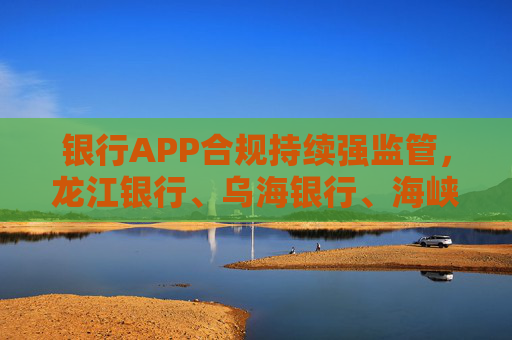 银行APP合规持续强监管，龙江银行、乌海银行、海峡银行因违法违规收集使用个人信息被通报