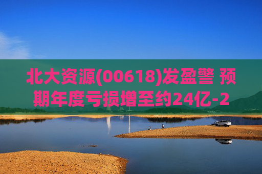 北大资源(00618)发盈警 预期年度亏损增至约24亿-26亿元