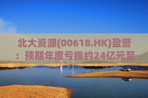 北大资源(00618.HK)盈警：预期年度亏损约24亿元至26亿元