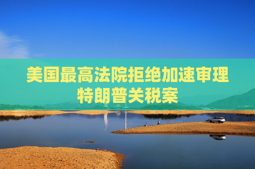 美国最高法院拒绝加速审理特朗普关税案