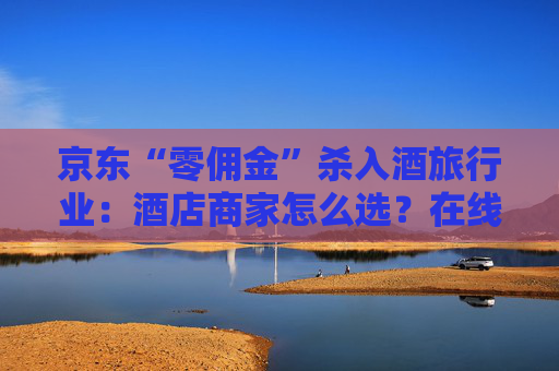 京东“零佣金”杀入酒旅行业：酒店商家怎么选？在线旅游平台如何应对？
