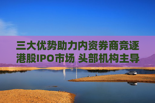 三大优势助力内资券商竞逐港股IPO市场 头部机构主导地位显现