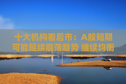 十大机构看后市：A股短期可能延续震荡趋势 继续均衡配置 聚焦估值性价比