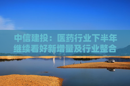 中信建投：医药行业下半年继续看好新增量及行业整合机会