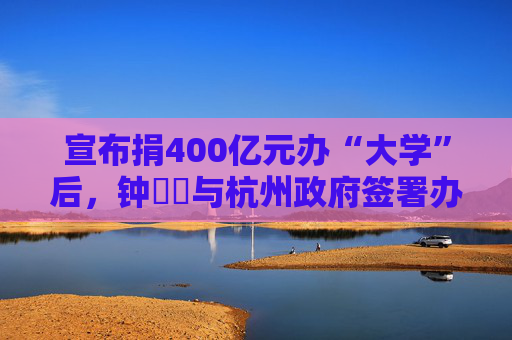 宣布捐400亿元办“大学”后，钟睒睒与杭州政府签署办学协议