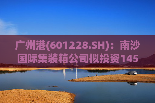 广州港(601228.SH)：南沙国际集装箱公司拟投资145亿元建设广州港南沙港区五期工程项目