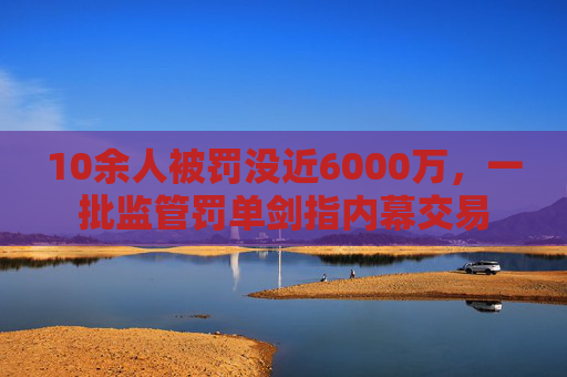 10余人被罚没近6000万，一批监管罚单剑指内幕交易