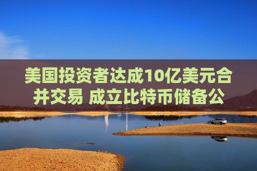美国投资者达成10亿美元合并交易 成立比特币储备公司