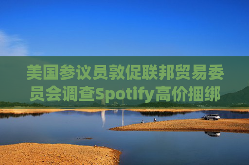 美国参议员敦促联邦贸易委员会调查Spotify高价捆绑订阅服务