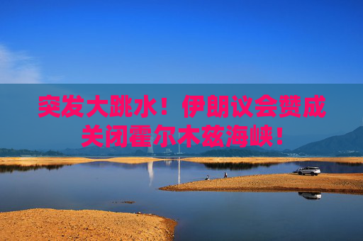突发大跳水！伊朗议会赞成关闭霍尔木兹海峡！