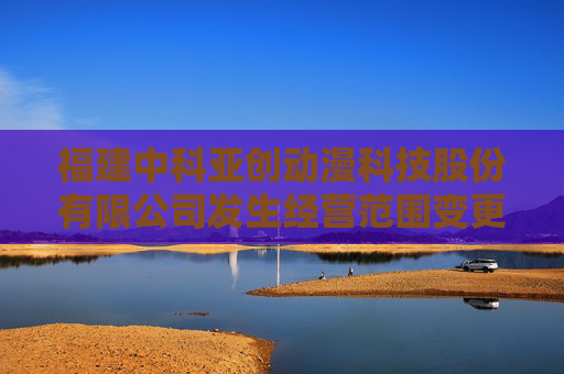 福建中科亚创动漫科技股份有限公司发生经营范围变更
