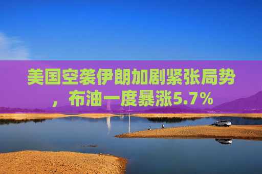 美国空袭伊朗加剧紧张局势，布油一度暴涨5.7%