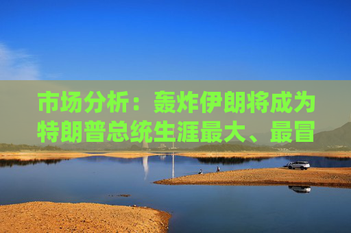 市场分析：轰炸伊朗将成为特朗普总统生涯最大、最冒险的外交政策赌博