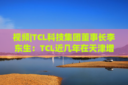 视频|TCL科技集团董事长李东生：TCL近几年在天津增加200多亿元投资