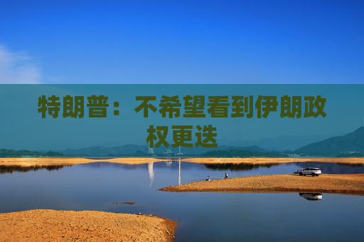 特朗普：不希望看到伊朗政权更迭