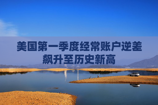 美国第一季度经常账户逆差飙升至历史新高