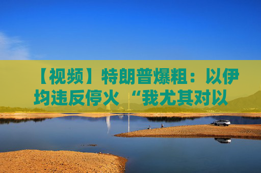 【视频】特朗普爆粗：以伊均违反停火 “我尤其对以色列不满”